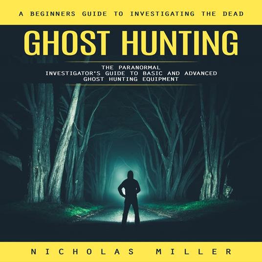 Ghost Hunting: A Beginners Guide to Investigating the Dead (The Paranormal Investigator's Guide to Basic and Advanced Ghost Hunting Equipment)
