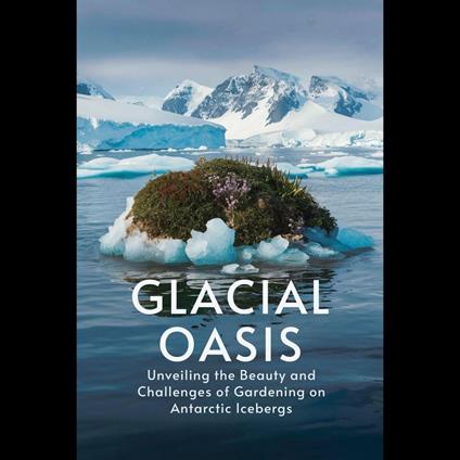 Glacial Oasis: Unveiling the Beauty and Challenges of Gardening on Antarctic Icebergs