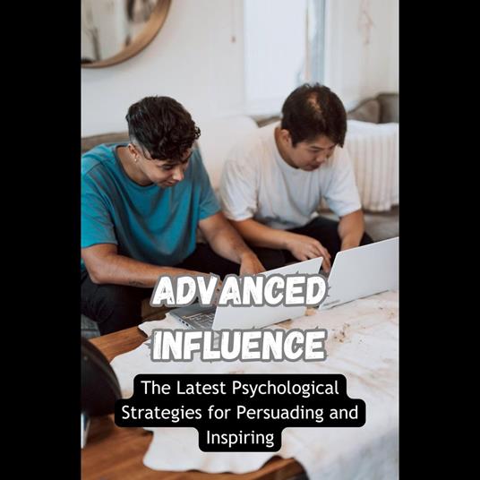 Advanced Influence: The Latest Psychological Strategies for Persuading and Inspiring