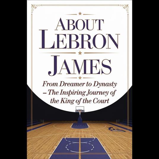 About Lebron James: From Dreamer To Dynasty – The Inspiring Journey Of The King Of The Court