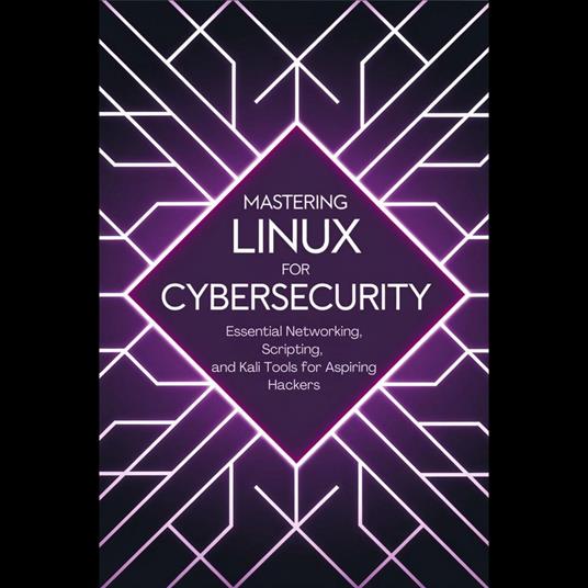 Mastering Linux for Cybersecurity: Essential Networking, Scripting, and Kali Tools for Aspiring Hackers