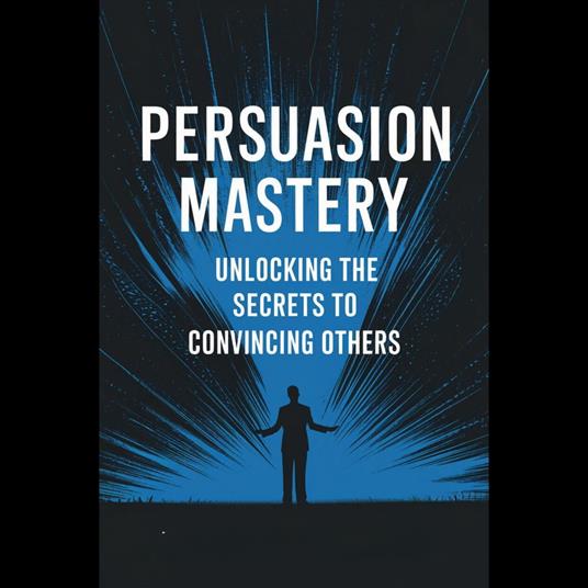 Persuasion Mastery: Unlocking the Secrets to Convincing Others