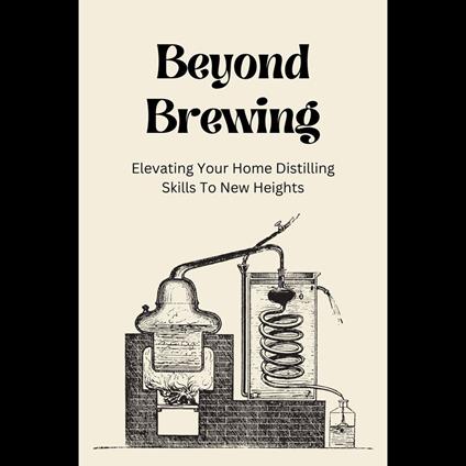 Beyond Brewing: Elevating Your Home Distilling Skills To New Heights