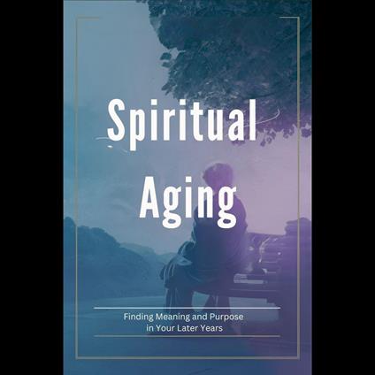 Spiritual Aging: Finding Meaning and Purpose in Your Later Years