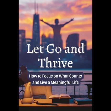 Let Go and Thrive: How to Focus on What Counts and Live a Meaningful Life