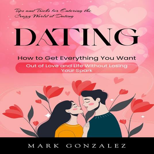 Dating: Tips and Tricks for Entering the Crazy World of Dating (How to Get Everything You Want Out of Love and Life Without Losing Your Spark)