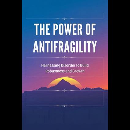 Power of Antifragility, The: Harnessing Disorder to Build Robustness and Growth
