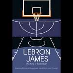 Lebron James: The King Of Basketball – Inspiring Stories Of Greatness, Hard Work, And Triumph