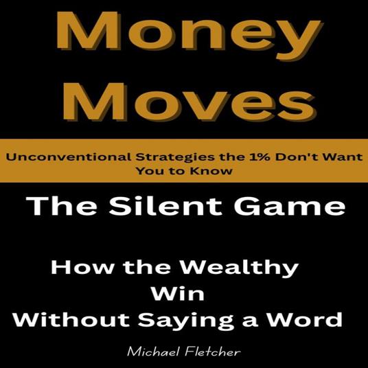 Money Moves: Unconventional Strategies the 1% Don't Want You to Know: The Silent Game: How the Wealthy Win Without Saying a Word