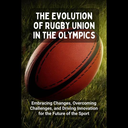 Evolution of Rugby Union in the Olympics, The: Embracing Changes, Overcoming Challenges, and Driving Innovation for the Future of the Sport