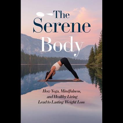 Serene Body, The: How Yoga, Mindfulness, And Healthy Living Lead To Lasting Weight Loss