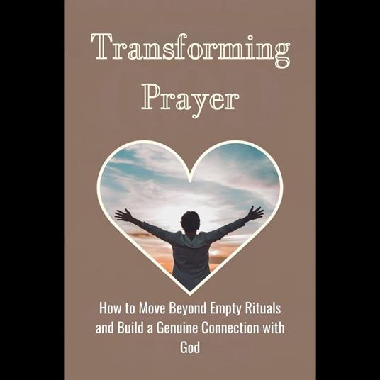 Transforming Prayer: How to Move Beyond Empty Rituals and Build a Genuine Connection with God