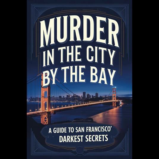 Murder in the City by the Bay: A Guide to San Francisco's Darkest Secrets