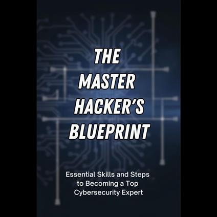 Master Hacker's Blueprint, The: Essential Skills and Steps to Becoming a Top Cybersecurity Expert