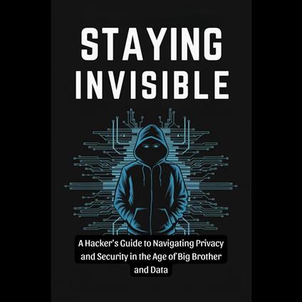 Staying Invisible: A Hacker's Guide to Navigating Privacy and Security in the Age of Big Brother and Data