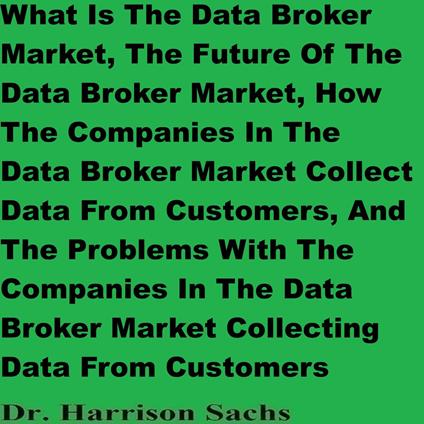 What Is The Data Broker Market, The Future Of The Data Broker Market, How The Companies In The Data Broker Market Collect Data From Customers, And The Problems With The Companies In The Data Broker Market Collecting Data From Customers