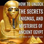 How to Unlock the Secrets, Enigmas, and Mysteries of Ancient Egypt and Other Old Civilizations