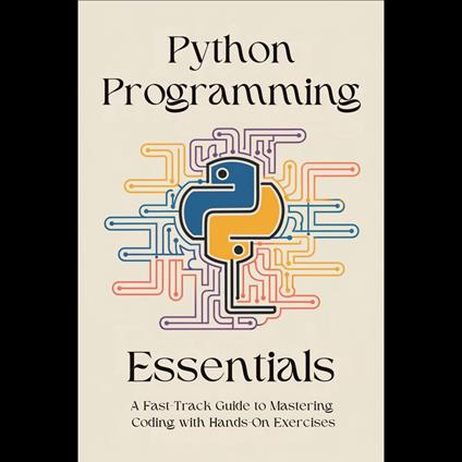 Python Programming Essentials: A Fast-Track Guide to Mastering Coding with Hands-On Exercises