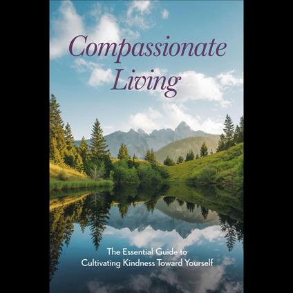 Compassionate Living: The Essential Guide to Cultivating Kindness Toward Yourself