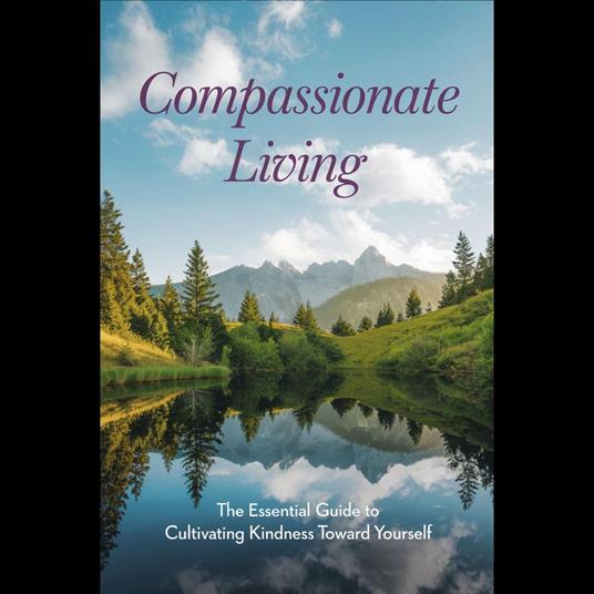 Compassionate Living: The Essential Guide to Cultivating Kindness Toward Yourself