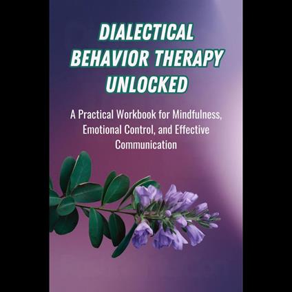 Dialectical Behavior Therapy Unlocked: A Practical Workbook for Mindfulness, Emotional Control, and Effective Communication