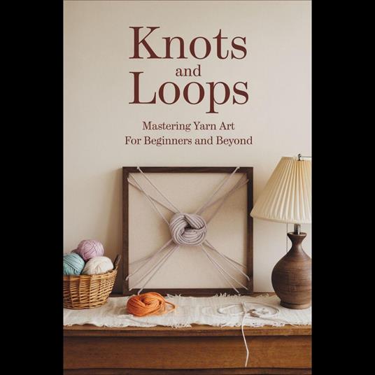 Knots And Loops: Mastering Yarn Art For Beginners And Beyond