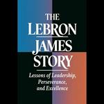 Lebron James Story, The: Lessons Of Leadership, Perseverance, And Excellence