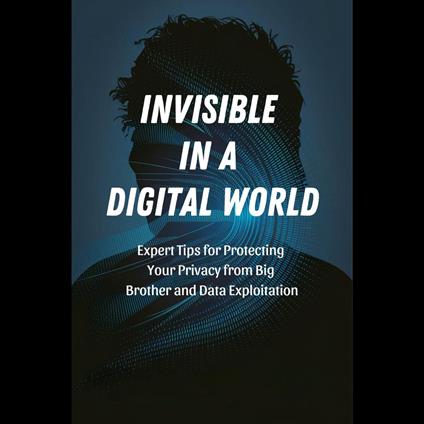 Invisible in a Digital World: Expert Tips for Protecting Your Privacy from Big Brother and Data Exploitation