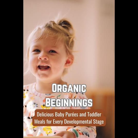 Organic Beginnings: Delicious Baby Purées and Toddler Meals for Every Developmental Stage