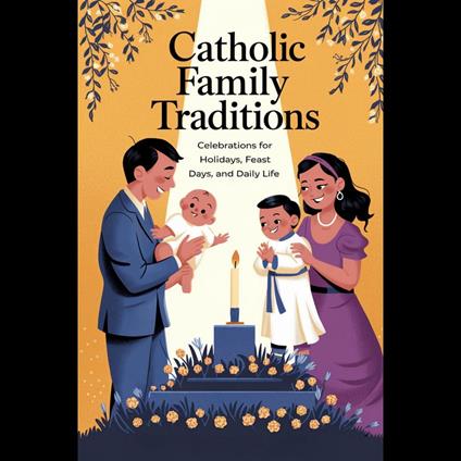 Catholic Family Traditions: Celebrations for Holidays, Feast Days, and Daily Life