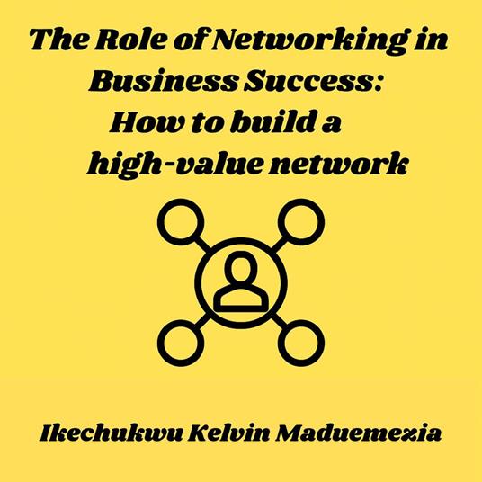 Role of Networking in Business Success, The: How to build a high-value network