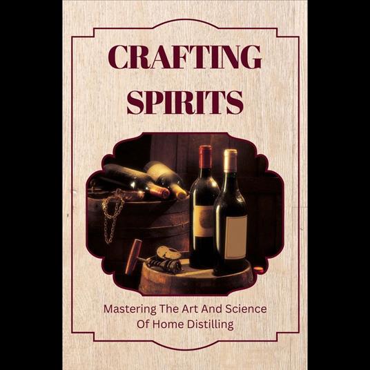 Crafting Spirits: Mastering The Art And Science Of Home Distilling