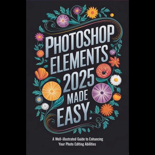 Photoshop Elements 2025 Made Easy: A Well-Illustrated Guide to Enhancing Your Photo Editing Abilities