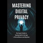 Mastering Digital Privacy: The Expert Guide to Staying Safe in the Age of Surveillance and Big Data