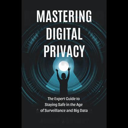 Mastering Digital Privacy: The Expert Guide to Staying Safe in the Age of Surveillance and Big Data