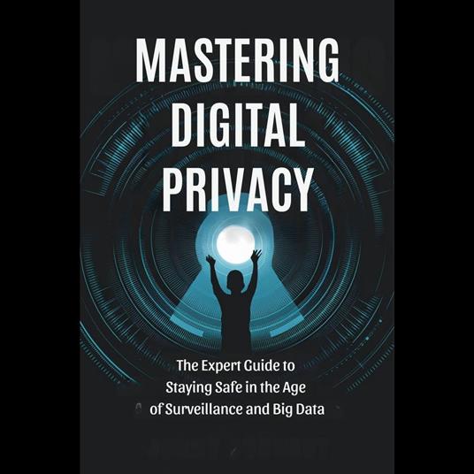 Mastering Digital Privacy: The Expert Guide to Staying Safe in the Age of Surveillance and Big Data