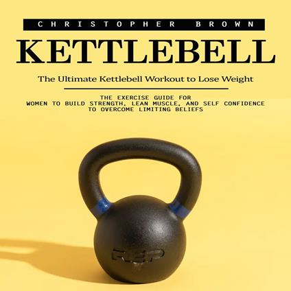 Kettlebell: The Ultimate Kettlebell Workout to Lose Weight (The Exercise Guide for Women to Build Strength, Lean Muscle, and Self Confidence to Overcome Limiting Beliefs)