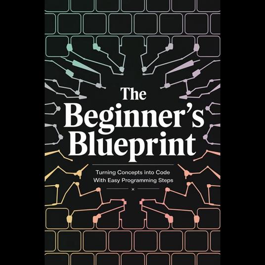 Beginner’s Blueprint, The: Turning Concepts into Code with Easy Programming Steps