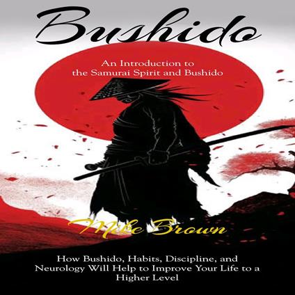 Bushido: An Introduction to the Samurai Spirit and Bushido (How Bushido, Habits, Discipline, and Neurology Will Help to Improve Your Life to a Higher Level)