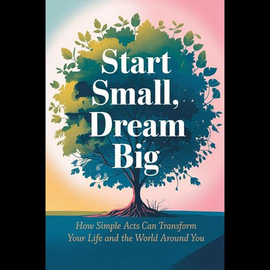 Start Small, Dream Big: How Simple Acts Can Transform Your Life and the World Around You