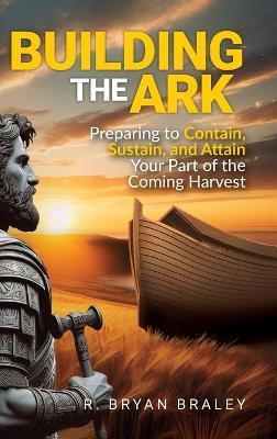 Building the Ark: Creating the Structure and Atmosphere to Contain, Sustain, and Attain Your Part of the Coming Harvest - R Bryan Braley - cover