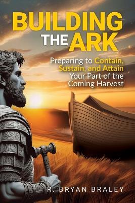 Building the Ark: Creating the Structure and Atmosphere to Contain, Sustain, and Attain Your Part of the Coming Harvest - R Bryan Braley - cover