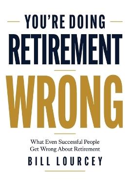 You're Doing Retirement Wrong: What Even Successful People Get Wrong About Retirement - Bill Lourcey - cover