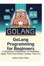 Golang Programming for Beginners: A Beginner's Blueprint to Building Apps and Unlocking Coding Success