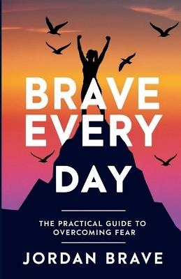 Brave Every Day: The Practical Guide to Overcoming Fear - Jordan Brave - cover