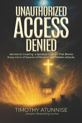 Unauthorized Access Denied: Secrets to Creating a Spiritual Firewall That Blocks Every Form of Satanic Infiltration and Hidden Attacks - Timothy Atunnise - cover