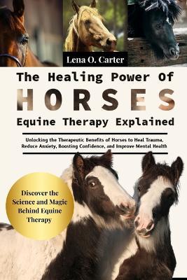 The Healing Power Of Horses: Equine Therapy Explained: Unlocking The Therapeutic Benefits Of Horses To Heal Trauma, Reduce Anxiety, Boosting Confidence, And Improve Mental Health - Lena O Carter - cover