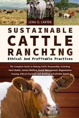 Sustainable Cattle Ranching: Ethical And Profitable Practices: The Complete Guide To Raising Cattle Responsibly, Including: Herd Health, Animal Welfare, Ranch Management, Regenerative Grazing, Ethical Practices, And Building A Profitable Ranch - Lena O Carter - cover