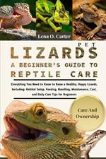 Pet Lizards: A Beginner's Guide To Reptile Care: Everything You Need To Know To Raise A Healthy, Happy Lizards, Including: Habitat Setup, Feeding, Handling, Maintenance, Cost, And Daily Care Tips For Beginners