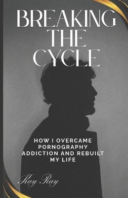 Breaking the Cycle: How I Overcame Pornography Addiction and Rebuilt My Life - Kay Ray - cover